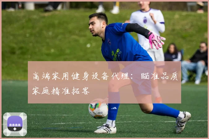 高端家用健身设备代理：瞄准品质家庭精准拓客