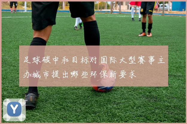 足球碳中和目标对国际大型赛事主办城市提出哪些环保新要求