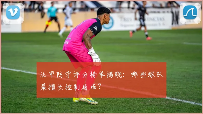 法甲防守评分榜单揭晓：哪些球队最擅长控制局面？