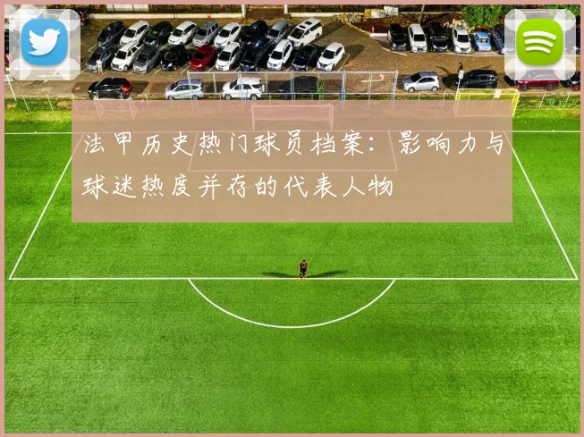 法甲历史热门球员档案：影响力与球迷热度并存的代表人物