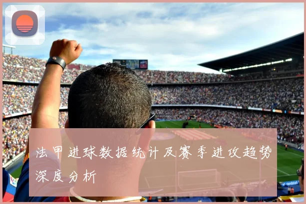 法甲进球数据统计及赛季进攻趋势深度分析