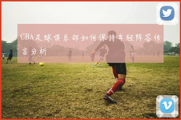 CBA足球俱乐部如何保持年轻阵容传言分析