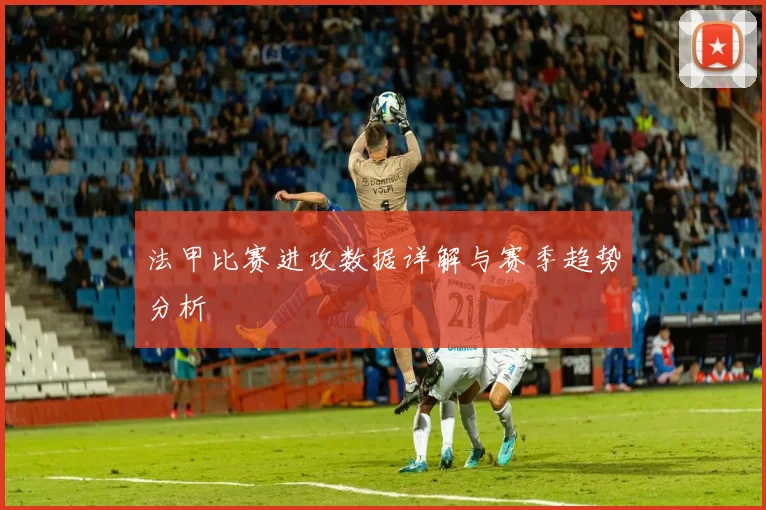 法甲比赛进攻数据详解与赛季趋势分析